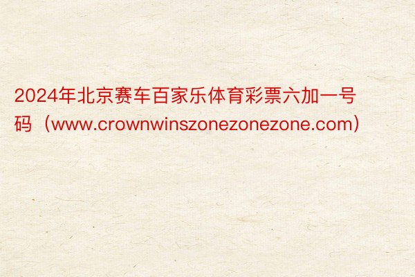 2024年北京赛车百家乐体育彩票六加一号码（www.crownwinszonezonezone.com）