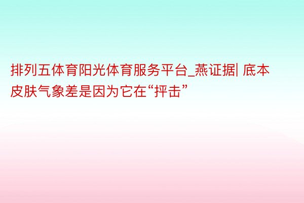 排列五体育阳光体育服务平台_燕证据| 底本皮肤气象差是因为它在“抨击”