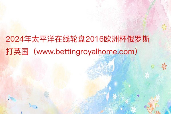 2024年太平洋在线轮盘2016欧洲杯俄罗斯打英国（www.bettingroyalhome.com）