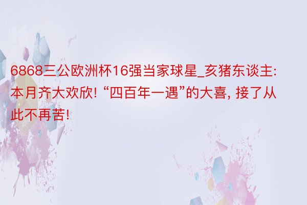 6868三公欧洲杯16强当家球星_亥猪东谈主: 本月齐大欢欣! “四百年一遇”的大喜, 接了从此不再苦!