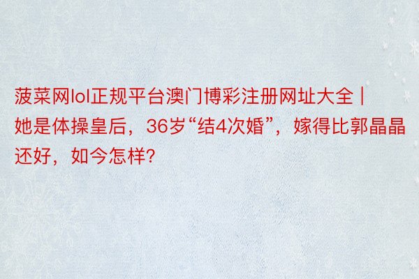 菠菜网lol正规平台澳门博彩注册网址大全 | 她是体操皇后，36岁“结4次婚”，嫁得比郭晶晶还好，如今怎样？