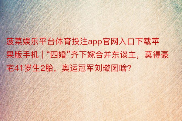 菠菜娱乐平台体育投注app官网入口下载苹果版手机 | “四婚”齐下嫁合并东谈主，莫得豪宅41岁生2胎，奥运冠军刘璇图啥？