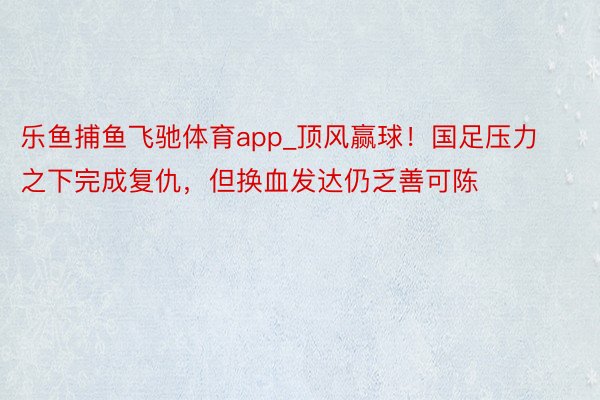 乐鱼捕鱼飞驰体育app_顶风赢球！国足压力之下完成复仇，但换血发达仍乏善可陈