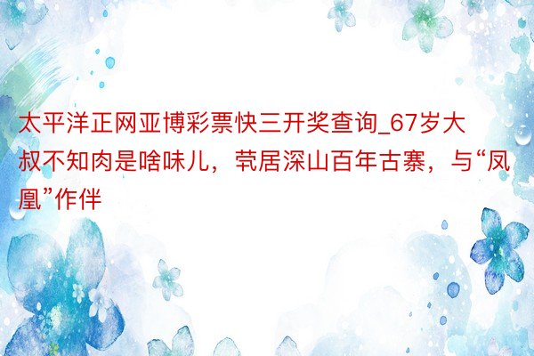 太平洋正网亚博彩票快三开奖查询_67岁大叔不知肉是啥味儿，茕居深山百年古寨，与“凤凰”作伴