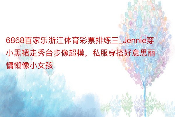 6868百家乐浙江体育彩票排练三_Jennie穿小黑裙走秀台步像超模，私服穿搭好意思丽慵懒像小女孩