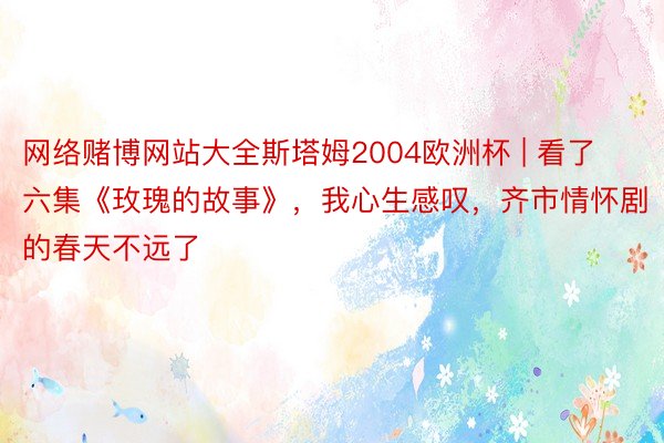 网络赌博网站大全斯塔姆2004欧洲杯 | 看了六集《玫瑰的故事》，我心生感叹，齐市情怀剧的春天不远了