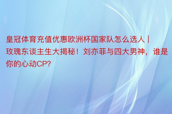 皇冠体育充值优惠欧洲杯国家队怎么选人 | 玫瑰东谈主生大揭秘！刘亦菲与四大男神，谁是你的心动CP？