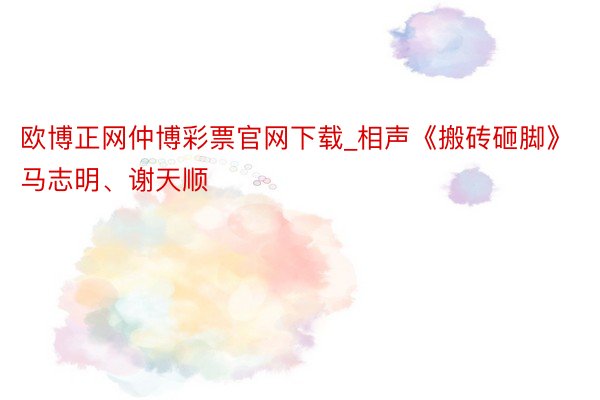 欧博正网仲博彩票官网下载_相声《搬砖砸脚》马志明、谢天顺