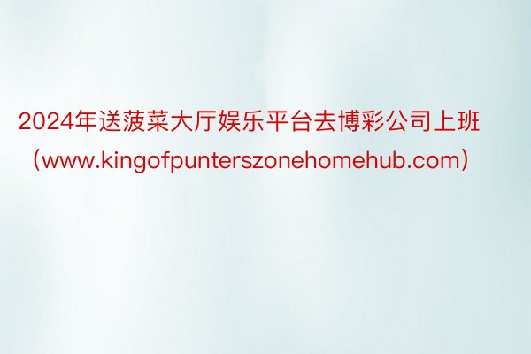 2024年送菠菜大厅娱乐平台去博彩公司上班（www.kingofpunterszonehomehub.com）