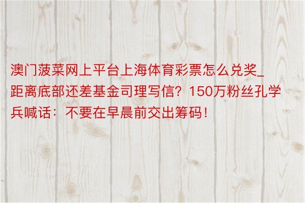 澳门菠菜网上平台上海体育彩票怎么兑奖_距离底部还差基金司理写信？150万粉丝孔学兵喊话：不要在早晨前交出筹码！