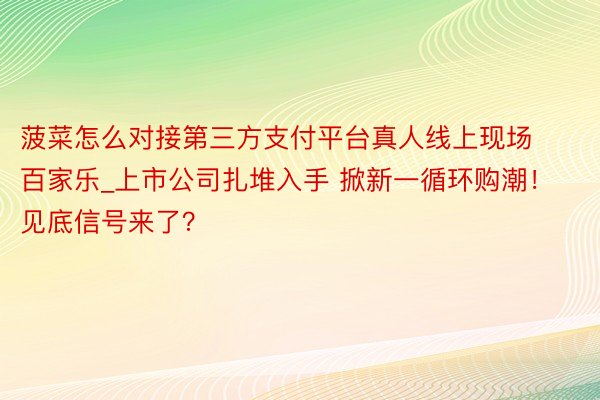 菠菜怎么对接第三方支付平台真人线上现场百家乐_上市公司扎堆入手 掀新一循环购潮！见底信号来了？