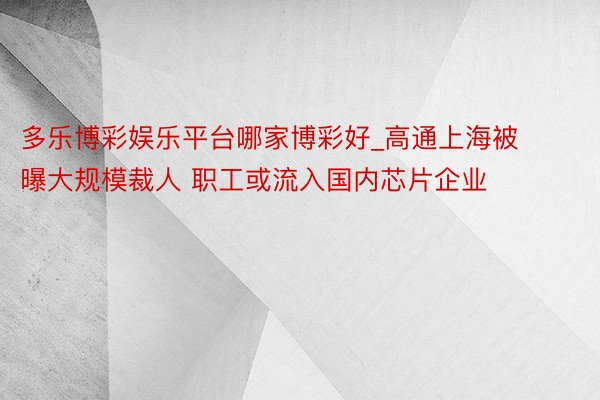 多乐博彩娱乐平台哪家博彩好_高通上海被曝大规模裁人 职工或流入国内芯片企业