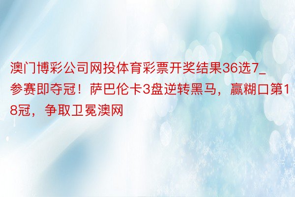 澳门博彩公司网投体育彩票开奖结果36选7_参赛即夺冠！萨巴伦卡3盘逆转黑马，赢糊口第18冠，争取卫冕澳网